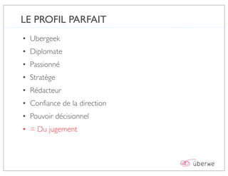 LE PROFIL PARFAIT
• Ubergeek
• Diplomate
• Passionné
• Stratège
• Rédacteur
• Confiance de la direction
• Pouvoir décisionnel
• = Du jugement
 