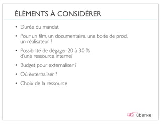 ÉLÉMENTS À CONSIDÉRER
• Durée du mandat
• Pour un film, un documentaire, une boite de prod,
  un réalisateur ?
• Possibilité de dégager 20 à 30 %
  d’une ressource interne?
• Budget pour externaliser ?
• Où externaliser ?
• Choix de la ressource
 