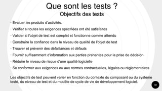 10
· Évaluer les produits d’activités.
· Vérifier si toutes les exigences spécifiées ont été satisfaites
· Valider si l'objet de test est complet et fonctionne comme attendu
· Construire la confiance dans le niveau de qualité de l'objet de test
· Trouver et prévenir des défaillances et défauts
· Fournir suffisamment d'information aux parties prenantes pour la prise de décision
· Réduire le niveau de risque d'une qualité logicielle
· Se conformer aux exigences ou aux normes contractuelles, légales ou réglementaires
Les objectifs de test peuvent varier en fonction du contexte du composant ou du système
testé, du niveau de test et du modèle de cycle de vie de développement logiciel.
Que sont les tests ?
Objectifs des tests
 