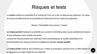 100
Le risque implique la possibilité d'un événement futur qui a des conséquences négatives. Le niveau
de risque est déterminé par la probabilité de l'événement et son impact (le préjudice).
Risque = Probabilité d’occurrence * Impact
Le risque produit implique la possibilité qu'un produit d’activités puisse ne pas satisfaire les besoins
de ses utilisateurs et/ou parties prenantes.
Lorsque les risques produit sont associés à des caractéristiques de qualité spécifiques d’un
produit/systéme les risques produit sont également appelés risques qualité.
Le risque projet implique des situations qui, si elles se produisent, peuvent avoir un effet négatif sur
la capacité d'un projet à atteindre ses objectifs.
Risques et tests
 