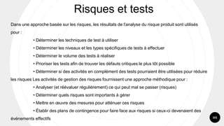 101
Dans une approche basée sur les risques, les résultats de l'analyse du risque produit sont utilisés
pour :
• Déterminer les techniques de test à utiliser
• Déterminer les niveaux et les types spécifiques de tests à effectuer
• Déterminer le volume des tests à réaliser
• Prioriser les tests afin de trouver les défauts critiques le plus tôt possible
• Déterminer si des activités en complément des tests pourraient être utilisées pour réduire
les risques Les activités de gestion des risques fournissent une approche méthodique pour :
• Analyser (et réévaluer régulièrement) ce qui peut mal se passer (risques)
• Déterminer quels risques sont importants à gérer
• Mettre en œuvre des mesures pour atténuer ces risques
• Établir des plans de contingence pour faire face aux risques si ceux-ci devenaient des
événements effectifs
Risques et tests
 