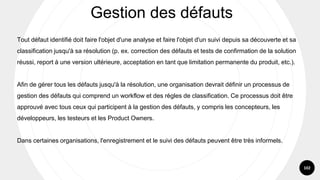 102
Tout défaut identifié doit faire l'objet d'une analyse et faire l'objet d'un suivi depuis sa découverte et sa
classification jusqu'à sa résolution (p. ex. correction des défauts et tests de confirmation de la solution
réussi, report à une version ultérieure, acceptation en tant que limitation permanente du produit, etc.).
Afin de gérer tous les défauts jusqu'à la résolution, une organisation devrait définir un processus de
gestion des défauts qui comprend un workflow et des règles de classification. Ce processus doit être
approuvé avec tous ceux qui participent à la gestion des défauts, y compris les concepteurs, les
développeurs, les testeurs et les Product Owners.
Dans certaines organisations, l'enregistrement et le suivi des défauts peuvent être très informels.
Gestion des défauts
 