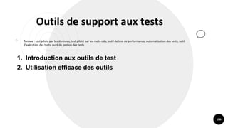106
Outils de support aux tests
￮ Termes : test piloté par les données, test piloté par les mots-clés, outil de test de performance, automatisation des tests, outil
d'exécution des tests, outil de gestion des tests.
1. Introduction aux outils de test
2. Utilisation efficace des outils
 
