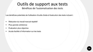 109
Les bénéfices potentiels de l'utilisation d'outils d'aide à l'exécution des tests incluent :
▪ Réduction du travail manuel répétitif
▪ Plus grande cohérence
▪ Évaluation plus objective
▪ Accès facilité à l'information sur les tests
Outils de support aux tests
Bénéfices de l'automatisation des tests
 
