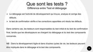 11
➢ Le débogage est l'activité de développement qui trouve, analyse et corrige des
défauts.
➢ le test de confirmation vérifie si les corrections apportées ont résolu les défauts.
Dans certains cas, les testeurs sont responsables du test initial et du test de confirmation
final, tandis que les développeurs se chargent du débogage et du test des composants
concernés.
NB : Dans le développement Agile et dans d'autres cycles de vie, les testeurs peuvent
être impliqués dans le débogage et le test des composants.
Que sont les tests ?
Différence entre Test et débogage
 