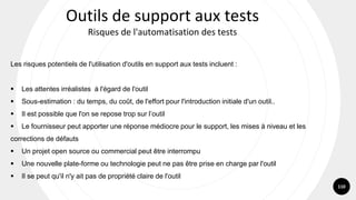 110
Les risques potentiels de l'utilisation d'outils en support aux tests incluent :
▪ Les attentes irréalistes à l'égard de l'outil
▪ Sous-estimation : du temps, du coût, de l'effort pour l'introduction initiale d'un outil..
▪ Il est possible que l'on se repose trop sur l’outil
▪ Le fournisseur peut apporter une réponse médiocre pour le support, les mises à niveau et les
corrections de défauts
▪ Un projet open source ou commercial peut être interrompu
▪ Une nouvelle plate-forme ou technologie peut ne pas être prise en charge par l'outil
▪ Il se peut qu'il n'y ait pas de propriété claire de l'outil
Outils de support aux tests
Risques de l'automatisation des tests
 