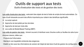 111
Les outils d'exécution des tests : exécutent des objets de test à l'aide de scripts de test automatisés. Ce
type d'outil nécessite souvent des efforts importants pour obtenir des bénéfices significatifs.
❖ Le script capturé
❖ Approche de test piloté par les données
❖ Approche de test par mots-clés
❖ Les outils de Model-Based Testing (MBT)
Les outils de gestion des tests : doivent souvent s'interfacer avec d'autres outils ou feuilles de calcul pour
diverses raisons, telles que :
· Produire de l'information
· Maintenir une traçabilité cohérente des exigences
· Etablir un lien avec les informations de version de l'objet de test dans l'outil de gestion de configuration
Outils de support aux tests
Outils d'exécution des tests et de gestion des tests
 