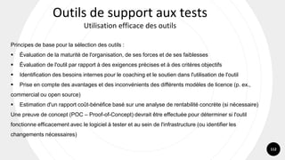 112
Principes de base pour la sélection des outils :
▪ Évaluation de la maturité de l'organisation, de ses forces et de ses faiblesses
▪ Évaluation de l'outil par rapport à des exigences précises et à des critères objectifs
▪ Identification des besoins internes pour le coaching et le soutien dans l'utilisation de l'outil
▪ Prise en compte des avantages et des inconvénients des différents modèles de licence (p. ex.,
commercial ou open source)
▪ Estimation d'un rapport coût-bénéfice basé sur une analyse de rentabilité concrète (si nécessaire)
Une preuve de concept (POC – Proof-of-Concept) devrait être effectuée pour déterminer si l'outil
fonctionne efficacement avec le logiciel à tester et au sein de l'infrastructure (ou identifier les
changements nécessaires)
Outils de support aux tests
Utilisation efficace des outils
 