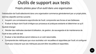 113
l'introduction de l'outil sélectionné dans une organisation commence généralement par un projet pilote,
dont les objectifs sont les suivants :
▪ Acquérir une connaissance approfondie de l'outil, comprendre ses forces et ses faiblesses
▪ Évaluer la façon dont l'outil s'intègre aux processus et pratiques existants et déterminer ce qu'il
faudrait changer
▪ Décider des méthodes standard d'utilisation, de gestion, de sauvegarde et de maintenance de
l'outil et des actifs de test
▪ Évaluer si les bénéfices seront obtenus à un coût raisonnable.
▪ Comprendre les métriques que vous souhaitez voir recueillies et rapportées par l'outil, et configurer
l'outil pour s'assurer que ces métriques peuvent être recueillies et rapportées.
Outils de support aux tests
Projets pilotes pour d'un outil dans une organisation
 