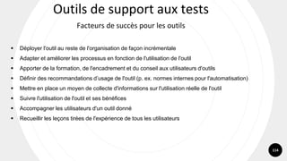 114
▪ Déployer l'outil au reste de l'organisation de façon incrémentale
▪ Adapter et améliorer les processus en fonction de l'utilisation de l'outil
▪ Apporter de la formation, de l'encadrement et du conseil aux utilisateurs d'outils
▪ Définir des recommandations d’usage de l'outil (p. ex. normes internes pour l'automatisation)
▪ Mettre en place un moyen de collecte d'informations sur l'utilisation réelle de l'outil
▪ Suivre l'utilisation de l'outil et ses bénéfices
▪ Accompagner les utilisateurs d'un outil donné
▪ Recueillir les leçons tirées de l'expérience de tous les utilisateurs
Outils de support aux tests
Facteurs de succès pour les outils
 