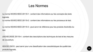 115
Les Normes
La norme ISO/IEC/IEEE 29119-1 : contient des informations sur les concepts des tests
logiciels.
La norme ISO/IEC/IEEE 29119-2 : contient des informations sur les processus de test.
La norme ISO/IEC/IEEE 29119-3 : peut servir de référence pour les produits d'activités du
test.
(ISO/IEC/IEEE 29119-4 : contient des descriptions des techniques de test et les mesures
de couverture.
ISO/CEI 25010 : peut servir pour une classification des caractéristiques de qualité des
produits logiciels.
 