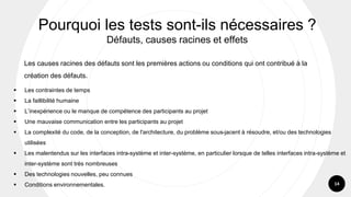 14
Les causes racines des défauts sont les premières actions ou conditions qui ont contribué à la
création des défauts.
Pourquoi les tests sont-ils nécessaires ?
Défauts, causes racines et effets
▪ Les contraintes de temps
▪ La faillibilité humaine
▪ L’inexpérience ou le manque de compétence des participants au projet
▪ Une mauvaise communication entre les participants au projet
▪ La complexité du code, de la conception, de l'architecture, du problème sous-jacent à résoudre, et/ou des technologies
utilisées
▪ Les malentendus sur les interfaces intra-système et inter-système, en particulier lorsque de telles interfaces intra-système et
inter-système sont très nombreuses
▪ Des technologies nouvelles, peu connues
▪ Conditions environnementales.
 