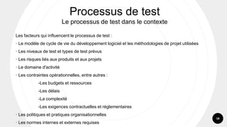 18
Les facteurs qui influencent le processus de test :
· Le modèle de cycle de vie du développement logiciel et les méthodologies de projet utilisées
· Les niveaux de test et types de test prévus
· Les risques liés aux produits et aux projets
· Le domaine d'activité
· Les contraintes opérationnelles, entre autres :
-Les budgets et ressources
-Les délais
-La complexité
-Les exigences contractuelles et réglementaires
· Les politiques et pratiques organisationnelles
· Les normes internes et externes requises
Processus de test
Le processus de test dans le contexte
 