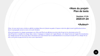 20
<Nom du projet>
Plan de tests
Version <1.0>
2020-01-24
<Auteur>
[Note: Le texte inséré entre crochets et affiché en italique bleu sert à fournir un guide à l’auteur et doit être effacé avant la publication du docu-
ment. Le paragraphe suivant ce texte est en style Normal.]
[Pour personnaliser les champs automatiques avec Microsoft Word, qui affichent un arrière plan lorsqu’on les sélectionne activer Fi-
chier/Propriétés et modifier les champs Sujet, Auteur, Compagnie et catégorie de l’onglet Résumé, et le champ Version de l’onglet Personnalisation
Ces champs peuvent être mis à jour dans le document en les sélectionnant tous ou individuellement et en activant la touche F9. Les champs des en-
têtes et des pieds de page doivent être mise à jour séparément.]
 