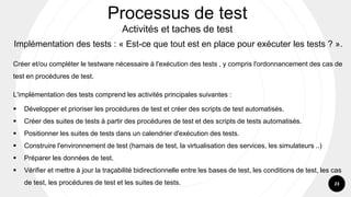 23
Implémentation des tests : « Est-ce que tout est en place pour exécuter les tests ? ».
Créer et/ou compléter le testware nécessaire à l'exécution des tests , y compris l'ordonnancement des cas de
test en procédures de test.
L'implémentation des tests comprend les activités principales suivantes :
▪ Développer et prioriser les procédures de test et créer des scripts de test automatisés.
▪ Créer des suites de tests à partir des procédures de test et des scripts de tests automatisés.
▪ Positionner les suites de tests dans un calendrier d'exécution des tests.
▪ Construire l'environnement de test (harnais de test, la virtualisation des services, les simulateurs ..)
▪ Préparer les données de test.
▪ Vérifier et mettre à jour la traçabilité bidirectionnelle entre les bases de test, les conditions de test, les cas
de test, les procédures de test et les suites de tests.
Processus de test
Activités et taches de test
 