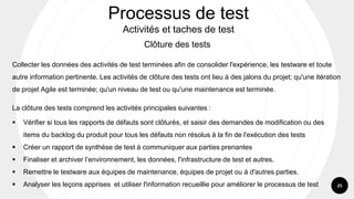 25
Processus de test
Activités et taches de test
Clôture des tests
Collecter les données des activités de test terminées afin de consolider l'expérience, les testware et toute
autre information pertinente. Les activités de clôture des tests ont lieu à des jalons du projet; qu'une itération
de projet Agile est terminée; qu'un niveau de test ou qu'une maintenance est terminée.
La clôture des tests comprend les activités principales suivantes :
▪ Vérifier si tous les rapports de défauts sont clôturés, et saisir des demandes de modification ou des
items du backlog du produit pour tous les défauts non résolus à la fin de l'exécution des tests
▪ Créer un rapport de synthèse de test à communiquer aux parties prenantes
▪ Finaliser et archiver l’environnement, les données, l'infrastructure de test et autres.
▪ Remettre le testware aux équipes de maintenance, équipes de projet ou à d'autres parties.
▪ Analyser les leçons apprises et utiliser l'information recueillie pour améliorer le processus de test
 