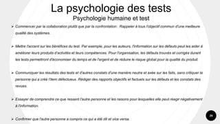 28
➢ Commencer par la collaboration plutôt que par la confrontation . Rappeler à tous l'objectif commun d'une meilleure
qualité des systèmes.
➢ Mettre l'accent sur les bénéfices du test. Par exemple, pour les auteurs, l'information sur les défauts peut les aider à
améliorer leurs produits d’activités et leurs compétences. Pour l'organisation, les défauts trouvés et corrigés durant
les tests permettront d'économiser du temps et de l'argent et de réduire le risque global pour la qualité du produit.
➢ Communiquer les résultats des tests et d'autres constats d'une manière neutre et axée sur les faits, sans critiquer la
personne qui a créé l’item défectueux. Rédiger des rapports objectifs et factuels sur les défauts et les constats des
revues.
➢ Essayer de comprendre ce que ressent l'autre personne et les raisons pour lesquelles elle peut réagir négativement
à l'information.
➢ Confirmer que l'autre personne a compris ce qui a été dit et vice versa.
La psychologie des tests
Psychologie humaine et test
 
