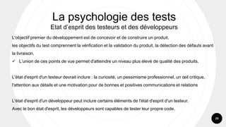 29
L'objectif premier du développement est de concevoir et de construire un produit.
les objectifs du test comprennent la vérification et la validation du produit, la détection des défauts avant
la livraison.
✓ L’union de ces points de vue permet d'atteindre un niveau plus élevé de qualité des produits.
L'état d'esprit d'un testeur devrait inclure : la curiosité, un pessimisme professionnel, un œil critique,
l'attention aux détails et une motivation pour de bonnes et positives communications et relations
L'état d'esprit d'un développeur peut inclure certains éléments de l'état d'esprit d'un testeur.
Avec le bon état d'esprit, les développeurs sont capables de tester leur propre code.
La psychologie des tests
Etat d’esprit des testeurs et des développeurs
 