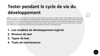 32
Tester pendant le cycle de vie du
développement
Termes : couverture, test d'acceptation, test alpha, test bêta, logiciel commercial sur étagère (COTS), test d'intégration de composants,
test de composants, test de confirmation, test d'acceptation contractuelle, test fonctionnel, analyse d'impact, test d'intégration, test de
maintenance, test non-fonctionnel, test d'acceptation opérationnelle, test de régression, test d'acceptation réglementaire, modèle de
développement séquentiel, test d'intégration de systèmes, test système, bases de test, cas de test, environnement de test, niveau de
test, objet de test, objectif de test, type de test, test d'acceptation utilisateur, test boîte blanche.
1. Les modèles de développement logiciel
2. Niveaux de test
3. Types de test
4. Tests de maintenance
 
