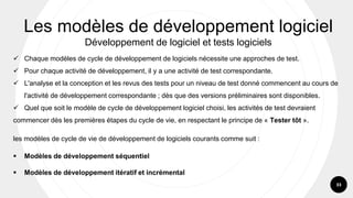 33
✓ Chaque modèles de cycle de développement de logiciels nécessite une approches de test.
✓ Pour chaque activité de développement, il y a une activité de test correspondante.
✓ L'analyse et la conception et les revus des tests pour un niveau de test donné commencent au cours de
l'activité de développement correspondante ; dès que des versions préliminaires sont disponibles.
✓ Quel que soit le modèle de cycle de développement logiciel choisi, les activités de test devraient
commencer dès les premières étapes du cycle de vie, en respectant le principe de « Tester tôt ».
les modèles de cycle de vie de développement de logiciels courants comme suit :
▪ Modèles de développement séquentiel
▪ Modèles de développement itératif et incrémental
Les modèles de développement logiciel
Développement de logiciel et tests logiciels
 