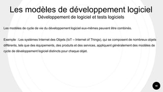 40
Les modèles de cycle de vie du développement logiciel eux-mêmes peuvent être combinés.
Exemple : Les systèmes Internet des Objets (IoT – Internet of Things), qui se composent de nombreux objets
différents, tels que des équipements, des produits et des services, appliquent généralement des modèles de
cycle de développement logiciel distincts pour chaque objet.
Les modèles de développement logiciel
Développement de logiciel et tests logiciels
 
