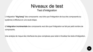 44
L’intégration "big bang" des composants: veut dire que l'intégration de tous les composants ou
systèmes s’effectue en une seule étape.
L’intégration incrémentale des composants veut dire que l'intégration se fait par petit nombre de
composants.
Une analyse de risque des interfaces les plus complexes peut aider à focaliser les tests d'intégration.
Niveaux de test
Test d'intégration
 