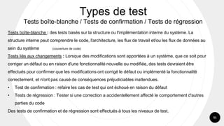 51
Types de test
Tests boîte-blanche / Tests de confirmation / Tests de régression
Tests boîte-blanche : des tests basés sur la structure ou l'implémentation interne du système. La
structure interne peut comprendre le code, l'architecture, les flux de travail et/ou les flux de données au
sein du système (couverture de code)
Tests liés aux changements : Lorsque des modifications sont apportées à un système, que ce soit pour
corriger un défaut ou en raison d'une fonctionnalité nouvelle ou modifiée, des tests devraient être
effectués pour confirmer que les modifications ont corrigé le défaut ou implémenté la fonctionnalité
correctement, et n'ont pas causé de conséquences préjudiciables inattendues.
• Test de confirmation : refaire les cas de test qui ont échoué en raison du défaut
• Tests de régression : Tester si une correction a accidentellement affecté le comportement d'autres
parties du code
Des tests de confirmation et de régression sont effectués à tous les niveaux de test.
 