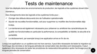 52
Une fois déployés dans les environnements de production, les logiciels et les systèmes doivent être
maintenus.
Des changements dans les logiciels et les systèmes livrés pour ;
✓ Corriger des défauts découverts lors de l'utilisation opérationnelle
✓ Ajouter de nouvelles fonctionnalités, soit pour supprimer ou modifier des fonctionnalités déjà
livrées.
✓ La maintenance est également nécessaire pour préserver ou améliorer les caractéristiques de
qualité non fonctionnelles en particulier la performance, la compatibilité, la fiabilité, la sécurité et la
portabilité.
✓ Le déclassement, par exemple lorsqu'une application arrive en fin de vie
Tests de maintenance
Lorsqu'une application ou un système est mis hors service, il peut être nécessaire de tester la migration ou
l'archivage des données si de longues périodes de conservation des données sont nécessaires. Il peut
également être nécessaire de tester les procédures de restauration/récupération après l'archivage pour de
longues périodes de conservation
 