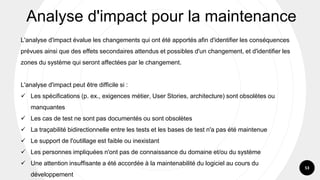53
L'analyse d'impact évalue les changements qui ont été apportés afin d'identifier les conséquences
prévues ainsi que des effets secondaires attendus et possibles d'un changement, et d'identifier les
zones du système qui seront affectées par le changement.
L'analyse d'impact peut être difficile si :
✓ Les spécifications (p. ex., exigences métier, User Stories, architecture) sont obsolètes ou
manquantes
✓ Les cas de test ne sont pas documentés ou sont obsolètes
✓ La traçabilité bidirectionnelle entre les tests et les bases de test n'a pas été maintenue
✓ Le support de l'outillage est faible ou inexistant
✓ Les personnes impliquées n'ont pas de connaissance du domaine et/ou du système
✓ Une attention insuffisante a été accordée à la maintenabilité du logiciel au cours du
développement
Analyse d'impact pour la maintenance
 