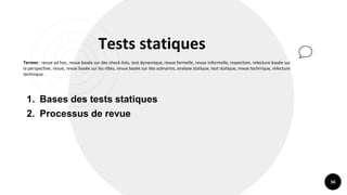 56
Tests statiques
Termes : revue ad hoc, revue basée sur des check-lists, test dynamique, revue formelle, revue informelle, inspection, relecture basée sur
la perspective, revue, revue basée sur les rôles, revue basée sur des scénarios, analyse statique, test statique, revue technique, relecture
technique.
1. Bases des tests statiques
2. Processus de revue
 