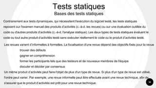 58
Contrairement aux tests dynamiques, qui nécessitent l'exécution du logiciel testé, les tests statiques
reposent sur l'examen manuel des produits d’activités (c.-à-d. les revues) ou sur une évaluation outillée du
code ou d'autres produits d’activités (c.-à-d. l'analyse statique). Les deux types de tests statiques évaluent le
code ou tout autre produit d’activités testé sans exécuter réellement le code ou le produit d’activités testé.
Tests statiques
Bases des tests statiques
Les revues varient d’informelles à formelles. La focalisation d'une revue dépend des objectifs fixés pour la revue
trouver des défauts
gagner en compréhension
former les participants tels que des testeurs et de nouveaux membres de l'équipe
discuter et décider par consensus
Un même produit d’activités peut faire l'objet de plus d'un type de revue. Si plus d'un type de revue est utilisé,
l'ordre peut varier. Par exemple, une revue informelle peut être effectuée avant une revue technique, afin de
s'assurer que le produit d’activités est prêt pour une revue technique.
 