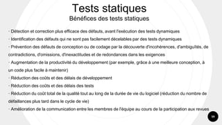 59
· Détection et correction plus efficace des défauts, avant l'exécution des tests dynamiques
· Identification des défauts qui ne sont pas facilement décelables par des tests dynamiques
· Prévention des défauts de conception ou de codage par la découverte d'incohérences, d'ambiguïtés, de
contradictions, d'omissions, d'inexactitudes et de redondances dans les exigences
· Augmentation de la productivité du développement (par exemple, grâce à une meilleure conception, à
un code plus facile à maintenir)
· Réduction des coûts et des délais de développement
· Réduction des coûts et des délais des tests
· Réduction du coût total de la qualité tout au long de la durée de vie du logiciel (réduction du nombre de
défaillances plus tard dans le cycle de vie)
· Amélioration de la communication entre les membres de l'équipe au cours de la participation aux revues
Tests statiques
Bénéfices des tests statiques
 