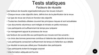 66
Tests statiques
Facteurs de réussite
Les facteurs de réussite organisationnels pour les revues incluent :
• Chaque revue a des objectifs clairs, définis lors de la planification de la revue
• Le type de revue est choisi en fonction des objectifs
• Toutes les checklists utilisées couvrent les principaux risques et sont actualisées
• Les documents volumineux sont rédigés et révisés en petits morceaux
• Les participants ont suffisamment de temps pour préparer
• Le management appuie le processus de revue
Les facteurs de succès liés aux participants aux revues sont les suivants :
• Le choix des bonnes personnes contribue à l'atteinte des objectifs de la revue
• Les participants consacrent suffisamment de temps et d'attention aux détails
• Le résultat ne sera pas utilisé pour l'évaluation des participants
• Les participants évitent le langage corporel
• Une formation adéquate est fournie
 