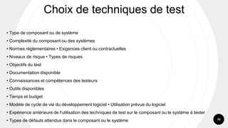 70
• Type de composant ou de système
• Complexité du composant ou des systèmes
• Normes réglementaires • Exigences client ou contractuelles
• Niveaux de risque • Types de risques
• Objectifs du test
• Documentation disponible
• Connaissances et compétences des testeurs
• Outils disponibles
• Temps et budget
• Modèle de cycle de vie du développement logiciel • Utilisation prévue du logiciel
• Expérience antérieure de l'utilisation des techniques de test sur le composant ou le système à tester
• Types de défauts attendus dans le composant ou le système
Choix de techniques de test
 