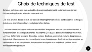 71
Certaines techniques sont plus applicables à certaines situations et à certains niveaux de test ;
d'autres sont applicables à tous les niveaux de test.
Lors de la création de cas de test, les testeurs utilisent généralement une combinaison de techniques
de test pour obtenir les meilleurs résultats de l'effort de test.
L'utilisation des techniques de test dans les activités d’analyse des tests, de conception des tests et
d’implémentation des tests peut varier de très informel (peu ou pas de documentation) à très formel.
Le niveau de formalité approprié dépend du contexte des tests, y compris la maturité des processus
de test et de développement, les contraintes de temps, les exigences de sûreté ou réglementaires, les
connaissances et les compétences des personnes impliquées et le modèle de cycle de vie du
développement logiciel suivi.
Choix de techniques de test
 