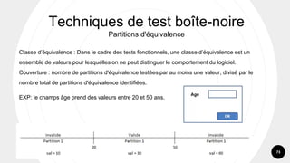73
Classe d’équivalence : Dans le cadre des tests fonctionnels, une classe d’équivalence est un
ensemble de valeurs pour lesquelles on ne peut distinguer le comportement du logiciel.
Couverture : nombre de partitions d'équivalence testées par au moins une valeur, divisé par le
nombre total de partitions d'équivalence identifiées.
EXP: le champs âge prend des valeurs entre 20 et 50 ans.
Techniques de test boîte-noire
Partitions d'équivalence
 
