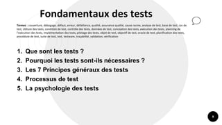 8
Fondamentaux des tests
Termes : couverture, débogage, défaut, erreur, défaillance, qualité, assurance qualité, cause racine, analyse de test, base de test, cas de
test, clôture des tests, condition de test, contrôle des tests, données de test, conception des tests, exécution des tests, planning de
l’exécution des tests, implémentation des tests, pilotage des tests, objet de test, objectif de test, oracle de test, planification des tests,
procédure de test, suite de test, test, testware, traçabilité, validation, vérification
1. Que sont les tests ?
2. Pourquoi les tests sont-ils nécessaires ?
3. Les 7 Principes généraux des tests
4. Processus de test
5. La psychologie des tests
 