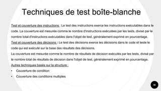 80
Test et couverture des instructions : Le test des instructions exerce les instructions exécutables dans le
code. La couverture est mesurée comme le nombre d'instructions exécutées par les tests, divisé par le
nombre total d'instructions exécutables dans l'objet de test, généralement exprimé en pourcentage.
Test et couverture des décisions : Le test des décisions exerce les décisions dans le code et teste le
code qui est exécuté sur la base des résultats des décisions.
La couverture est mesurée comme le nombre de résultats de décision exécutés par les tests, divisé par
le nombre total de résultats de décision dans l'objet de test, généralement exprimé en pourcentage.
Autres techniques basés sur la structure :
• Couverture de condition
• Couverture des conditions multiples
Techniques de test boîte-blanche
 
