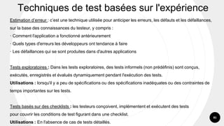 81
Estimation d’erreur : c’est une technique utilisée pour anticiper les erreurs, les défauts et les défaillances,
sur la base des connaissances du testeur, y compris :
· Comment l'application a fonctionné antérieurement
· Quels types d'erreurs les développeurs ont tendance à faire
· Les défaillances qui se sont produites dans d'autres applications
Tests exploratoires : Dans les tests exploratoires, des tests informels (non prédéfinis) sont conçus,
exécutés, enregistrés et évalués dynamiquement pendant l'exécution des tests.
Utilisations : lorsqu'il y a peu de spécifications ou des spécifications inadéquates ou des contraintes de
temps importantes sur les tests.
Tests basés sur des checklists : les testeurs conçoivent, implémentent et exécutent des tests
pour couvrir les conditions de test figurant dans une checklist.
Utilisations : En l'absence de cas de tests détaillés.
Techniques de test basées sur l'expérience
 
