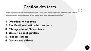 84
Gestion des tests
Termes : gestion de configuration, gestion des défauts, critères d'entrée, critères de sortie, risque produit, risque projet, risque, niveau de
risque, test basé sur les risques, approche de test, contrôle des tests, estimation des tests, Test Manager, pilotage des tests, plan de test,
planification des tests, rapport d'avancement des tests, stratégie de test, rapport de synthèse des tests, testeur.
1. Organisation des tests
2. Planification et estimation des tests
3. Pilotage et contrôle des tests
4. Gestion de configuration
5. Risques et tests
6. Gestion des défauts
 