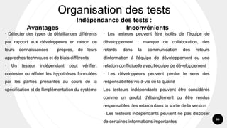 86
· Détecter des types de défaillances différents
par rapport aux développeurs en raison de
leurs connaissances propres, de leurs
approches techniques et de biais différents
· Un testeur indépendant peut vérifier,
contester ou réfuter les hypothèses formulées
par les parties prenantes au cours de la
spécification et de l'implémentation du système
Organisation des tests
Indépendance des tests :
Avantages Inconvénients
· Les testeurs peuvent être isolés de l'équipe de
développement : manque de collaboration, des
retards dans la communication des retours
d'information à l'équipe de développement ou une
relation conflictuelle avec l'équipe de développement
· Les développeurs peuvent perdre le sens des
responsabilités vis-à-vis de la qualité
Les testeurs indépendants peuvent être considérés
comme un goulot d'étranglement ou être rendus
responsables des retards dans la sortie de la version
· Les testeurs indépendants peuvent ne pas disposer
de certaines informations importantes
 
