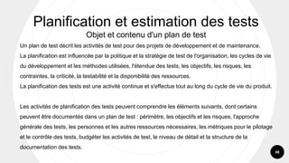 88
Un plan de test décrit les activités de test pour des projets de développement et de maintenance.
La planification est influencée par la politique et la stratégie de test de l'organisation, les cycles de vie
du développement et les méthodes utilisées, l'étendue des tests, les objectifs, les risques, les
contraintes, la criticité, la testabilité et la disponibilité des ressources.
La planification des tests est une activité continue et s'effectue tout au long du cycle de vie du produit.
Les activités de planification des tests peuvent comprendre les éléments suivants, dont certains
peuvent être documentés dans un plan de test : périmètre, les objectifs et les risques, l'approche
générale des tests, les personnes et les autres ressources nécessaires, les métriques pour le pilotage
et le contrôle des tests, budgéter les activités de test, le niveau de détail et la structure de la
documentation des tests.
Planification et estimation des tests
Objet et contenu d'un plan de test
 