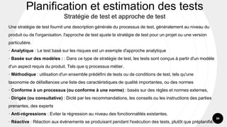 89
Une stratégie de test fournit une description générale du processus de test, généralement au niveau du
produit ou de l'organisation. l'approche de test ajuste la stratégie de test pour un projet ou une version
particulière.
· Analytique : Le test basé sur les risques est un exemple d'approche analytique
· Basée sur des modèles : : Dans ce type de stratégie de test, les tests sont conçus à partir d'un modèle
d'un aspect requis du produit. Tels que q processus métier.
· Méthodique : utilisation d'un ensemble prédéfini de tests ou de conditions de test, tels qu'une
taxonomie de défaillances une liste des caractéristiques de qualité importantes, ou des normes
· Conforme à un processus (ou conforme à une norme) : basés sur des règles et normes externes,
· Dirigée (ou consultative) : Dicté par les recommandations, les conseils ou les instructions des parties
prenantes, des experts
· Anti-régressions : Eviter la régression au niveau des fonctionnalités existantes.
· Réactive : Réaction aux événements se produisant pendant l'exécution des tests, plutôt que préplanifié.
Planification et estimation des tests
Stratégie de test et approche de test
 