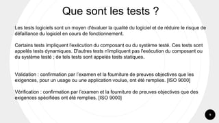 9
Les tests logiciels sont un moyen d'évaluer la qualité du logiciel et de réduire le risque de
défaillance du logiciel en cours de fonctionnement.
Certains tests impliquent l'exécution du composant ou du système testé. Ces tests sont
appelés tests dynamiques. D'autres tests n'impliquent pas l'exécution du composant ou
du système testé ; de tels tests sont appelés tests statiques.
Validation : confirmation par l’examen et la fourniture de preuves objectives que les
exigences, pour un usage ou une application voulue, ont été remplies. [ISO 9000]
Vérification : confirmation par l’examen et la fourniture de preuves objectives que des
exigences spécifiées ont été remplies. [ISO 9000]
Que sont les tests ?
 