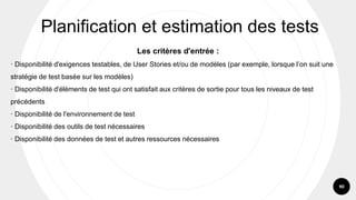 90
Les critères d'entrée :
· Disponibilité d'exigences testables, de User Stories et/ou de modèles (par exemple, lorsque l’on suit une
stratégie de test basée sur les modèles)
· Disponibilité d'éléments de test qui ont satisfait aux critères de sortie pour tous les niveaux de test
précédents
· Disponibilité de l'environnement de test
· Disponibilité des outils de test nécessaires
· Disponibilité des données de test et autres ressources nécessaires
Planification et estimation des tests
 