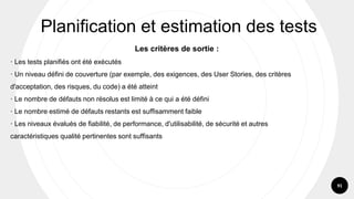91
Les critères de sortie :
· Les tests planifiés ont été exécutés
· Un niveau défini de couverture (par exemple, des exigences, des User Stories, des critères
d'acceptation, des risques, du code) a été atteint
· Le nombre de défauts non résolus est limité à ce qui a été défini
· Le nombre estimé de défauts restants est suffisamment faible
· Les niveaux évalués de fiabilité, de performance, d'utilisabilité, de sécurité et autres
caractéristiques qualité pertinentes sont suffisants
Planification et estimation des tests
 