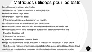 92
Les métriques sont utilisées afin d'évaluer :
• Avancement par rapport au calendrier et au budget prévus
• Qualité actuelle de l'objet de test
• Pertinence de l`approche de test
• Efficacité des activités de test par rapport aux objectifs
Les métriques de test les plus courantes sont les suivantes :
• Pourcentage du temps de travail prévu réalisé pour la préparation des cas de test
• Pourcentage du travail prévu réalisé pour la préparation de l'environnement de test
• Exécution des cas de test
• Informations sur les défauts
• Couverture des exigences, des User Stories, …
• Degré d'achèvement des tâches, affectation et utilisation des ressources, et temps passé
• Coût des tests, y compris en comparaison avec le bénéfice apporté par la découverte des défauts
supplémentaires ou le coût par rapport au bénéfice de l'exécution de tests supplémentaires
Métriques utilisées pour les tests
 