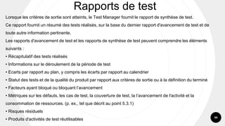 94
Lorsque les critères de sortie sont atteints, le Test Manager fournit le rapport de synthèse de test.
Ce rapport fournit un résumé des tests réalisés, sur la base du dernier rapport d'avancement de test et de
toute autre information pertinente.
Les rapports d'avancement de test et les rapports de synthèse de test peuvent comprendre les éléments
suivants :
• Récapitulatif des tests réalisés
• Informations sur le déroulement de la période de test
• Ecarts par rapport au plan, y compris les écarts par rapport au calendrier
• Statut des tests et de la qualité du produit par rapport aux critères de sortie ou à la définition du terminé
• Facteurs ayant bloqué ou bloquant l’avancement
• Métriques sur les défauts, les cas de test, la couverture de test, la l’avancement de l'activité et la
consommation de ressources. (p. ex., tel que décrit au point 5.3.1)
• Risques résiduels
• Produits d'activités de test réutilisables
Rapports de test
 