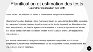 95
Suites de test : les différents cas de test et procédures de test produits et assemblés
Calendrier d'exécution des tests : définit l'ordre dans lequel , les suites de test doivent être exécutées.
Le calendrier d'exécution des tests devrait tenir compte de : l'ordre de priorité, les dépendances, les
tests de confirmation, les tests de régression et la séquence la plus efficace pour exécuter les tests.
Les cas de test devraient être exécutés en fonction de leur niveau de priorité ( en respectant les
dépendances ).
Les tests de confirmation et de régression doivent également être priorisés, en fonction de
l'importance d'une remontée d'information rapide sur les changements réalisés, mais là encore, des
dépendances peuvent s'appliquer.
Planification et estimation des tests
Calendrier d'exécution des tests
 
