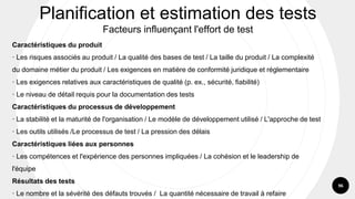 96
Caractéristiques du produit
· Les risques associés au produit / La qualité des bases de test / La taille du produit / La complexité
du domaine métier du produit / Les exigences en matière de conformité juridique et réglementaire
· Les exigences relatives aux caractéristiques de qualité (p. ex., sécurité, fiabilité)
· Le niveau de détail requis pour la documentation des tests
Caractéristiques du processus de développement
· La stabilité et la maturité de l'organisation / Le modèle de développement utilisé / L'approche de test
· Les outils utilisés /Le processus de test / La pression des délais
Caractéristiques liées aux personnes
· Les compétences et l'expérience des personnes impliquées / La cohésion et le leadership de
l'équipe
Résultats des tests
· Le nombre et la sévérité des défauts trouvés / La quantité nécessaire de travail à refaire
Planification et estimation des tests
Facteurs influençant l'effort de test
 